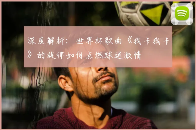 深度解析：世界杯歌曲《我卡我卡》的旋律如何点燃球迷激情