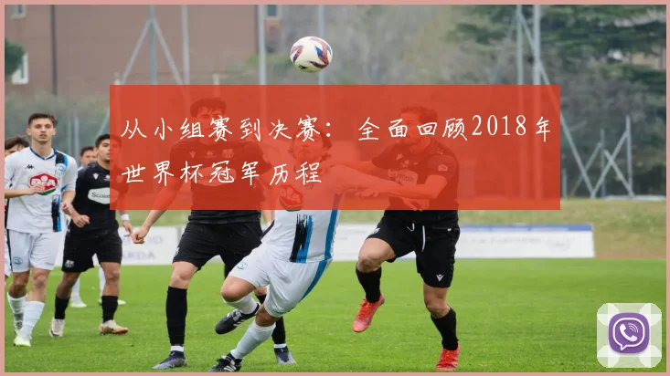 从小组赛到决赛:全面回顾2018年世界杯冠军历程