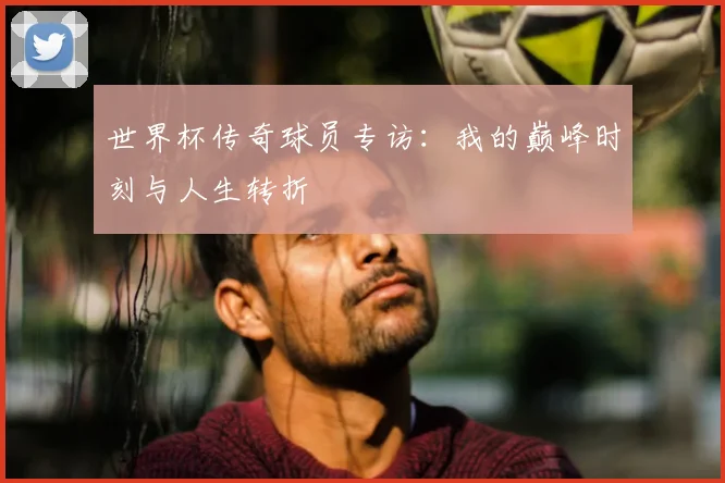 世界杯传奇球员专访:我的巅峰时刻与人生转折