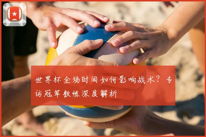 世界杯全场时间如何影响战术？专访冠军教练深度解析