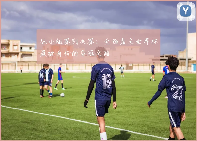 从小组赛到决赛：全面盘点世界杯最被看好的争冠之路