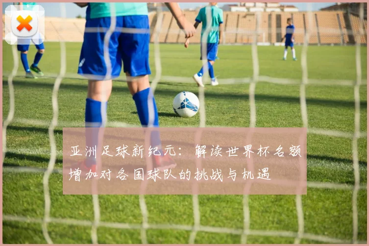 亚洲足球新纪元：解读世界杯名额增加对各国球队的挑战与机遇