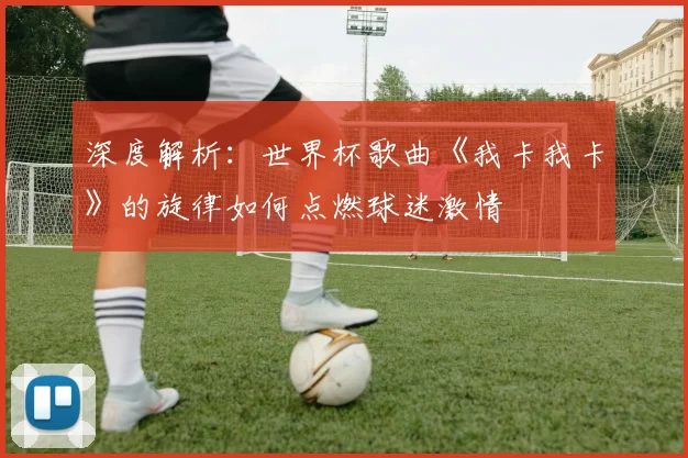 深度解析：世界杯歌曲《我卡我卡》的旋律如何点燃球迷激情