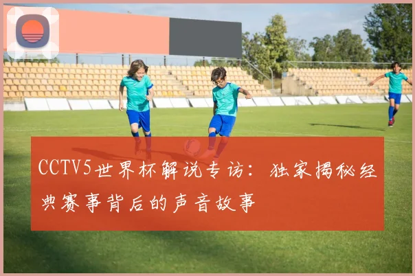 CCTV5世界杯解说专访:独家揭秘经典赛事背后的声音故事