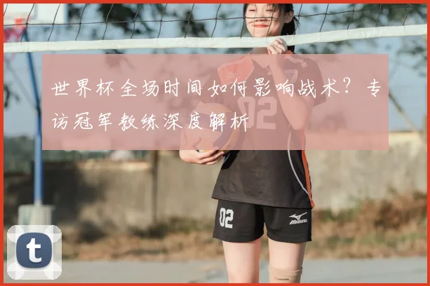 世界杯全场时间如何影响战术？专访冠军教练深度解析