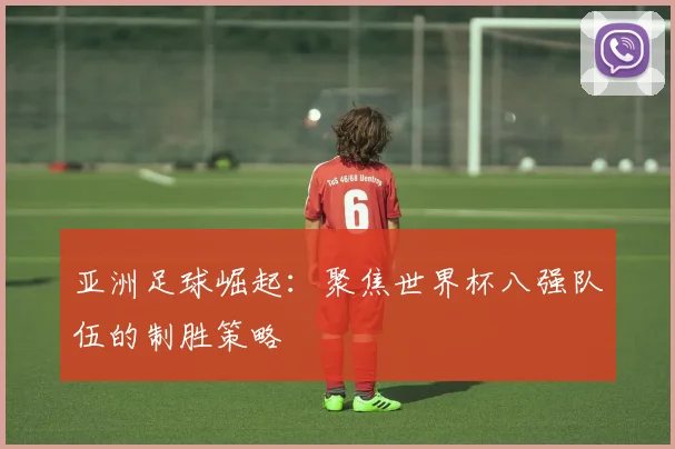 亚洲足球崛起：聚焦世界杯八强队伍的制胜策略