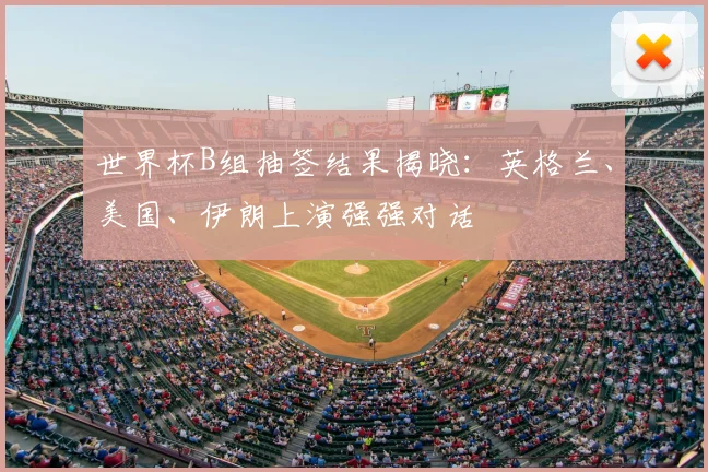 世界杯B组抽签结果揭晓:英格兰、美国、伊朗上演强强对话