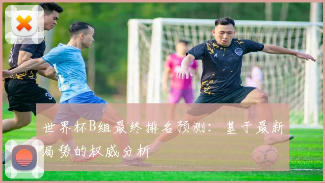 世界杯B组最终排名预测：基于最新局势的权威分析