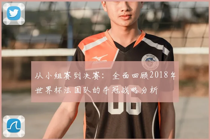 从小组赛到决赛：全面回顾2018年世界杯法国队的夺冠战略分析