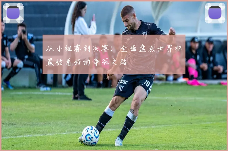 从小组赛到决赛：全面盘点世界杯最被看好的争冠之路