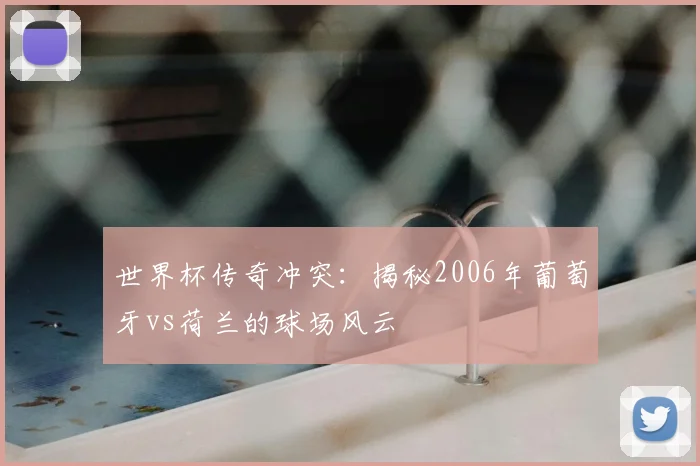 世界杯传奇冲突：揭秘2006年葡萄牙vs荷兰的球场风云