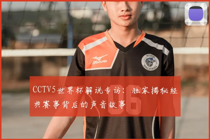 CCTV5世界杯解说专访:独家揭秘经典赛事背后的声音故事