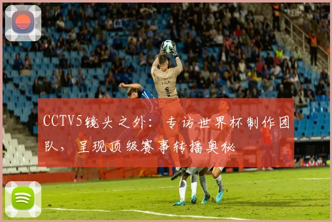 CCTV5镜头之外：专访世界杯制作团队，呈现顶级赛事转播奥秘