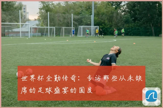 世界杯全勤传奇：专访那些从未缺席的足球盛宴的国度