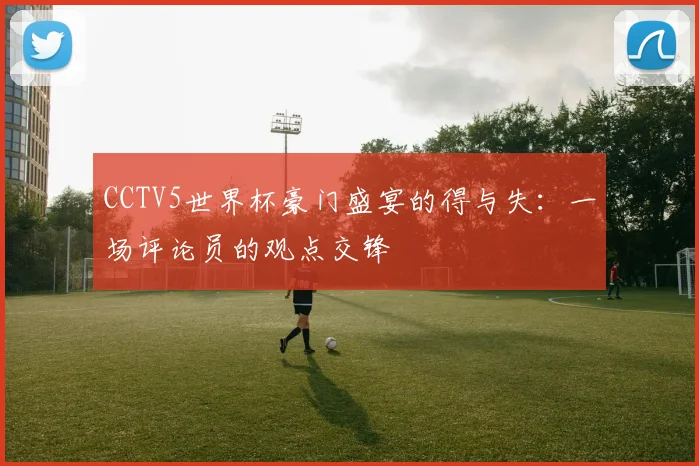 CCTV5世界杯豪门盛宴的得与失：一场评论员的观点交锋