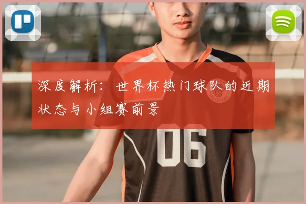 深度解析：世界杯热门球队的近期状态与小组赛前景